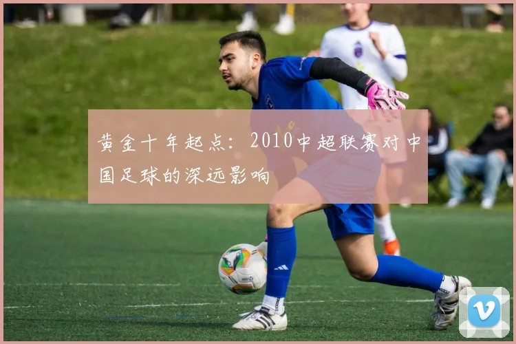 黄金十年起点：2010中超联赛对中国足球的深远影响