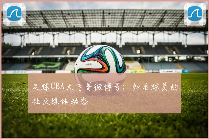 足球CBA大飞哥微博号：知名球员的社交媒体动态